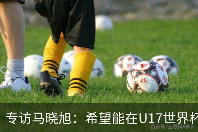专访马晓旭：希望能在U17世界杯舞台 展现球员们的能力